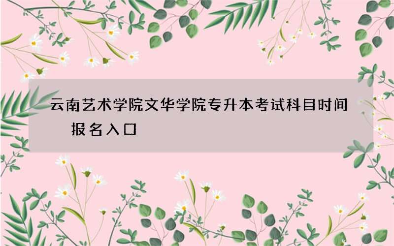 云南艺术学院文华学院专升本考试科目时间 报名入口